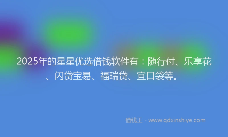 2025年的星星优选借钱软件有：随行付、乐享花、闪贷宝易、福瑞贷、宜口袋等。
