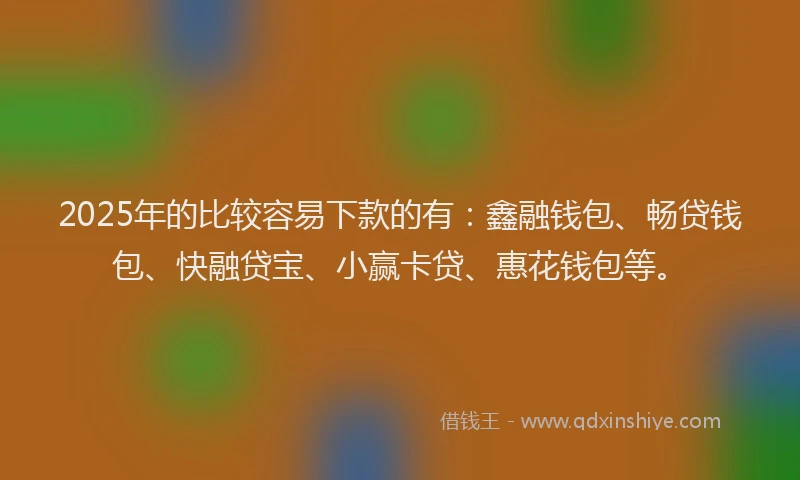 2025年的比较容易下款的有：鑫融钱包、畅贷钱包、快融贷宝、小赢卡贷、惠花钱包等。