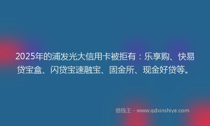 2025年的浦发光大信用卡被拒有：乐享购、快易贷宝盒、闪贷宝速融宝、固金所、现金好贷等。