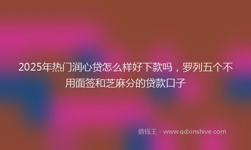 2025年热门润心贷怎么样好下款吗，罗列五个不用面签和芝麻分的贷款口子
