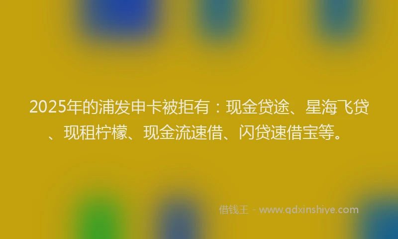2025年的浦发申卡被拒有：现金贷途、星海飞贷、现租柠檬、现金流速借、闪贷速借宝等。
