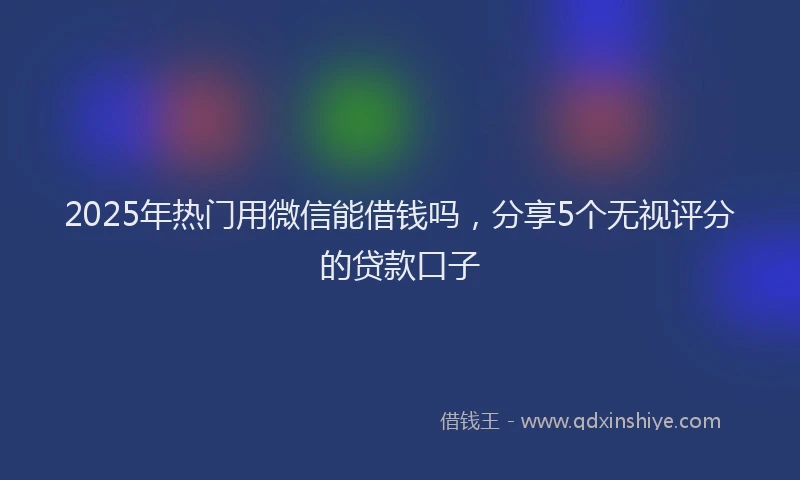 2025年热门用微信能借钱吗，分享5个无视评分的贷款口子
