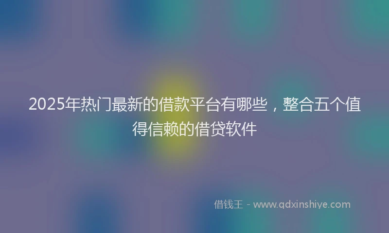 2025年热门最新的借款平台有哪些，整合五个值得信赖的借贷软件