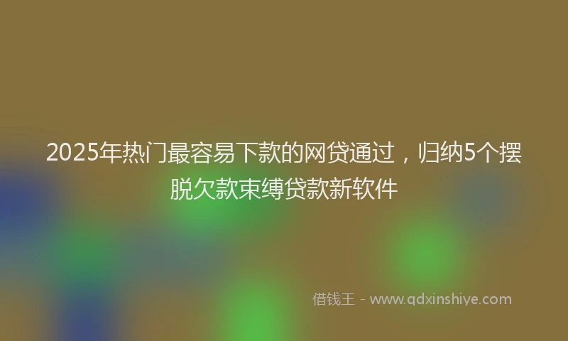2025年热门最容易下款的网贷通过，归纳5个摆脱欠款束缚贷款新软件