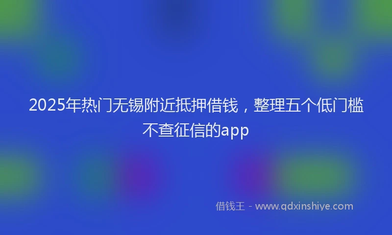 2025年热门无锡附近抵押借钱，整理五个低门槛不查征信的app