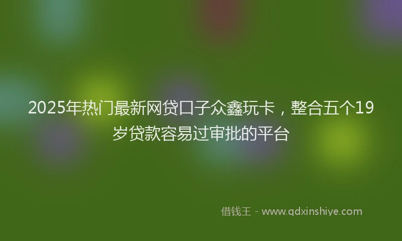 2025年热门最新网贷口子众鑫玩卡，整合五个19岁贷款容易过审批的平台