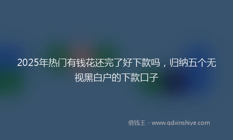 2025年热门有钱花还完了好下款吗，归纳五个无视黑白户的下款口子