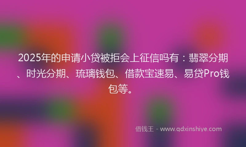 2025年的申请小贷被拒会上征信吗有：翡翠分期、时光分期、琉璃钱包、借款宝速易、易贷Pro钱包等。