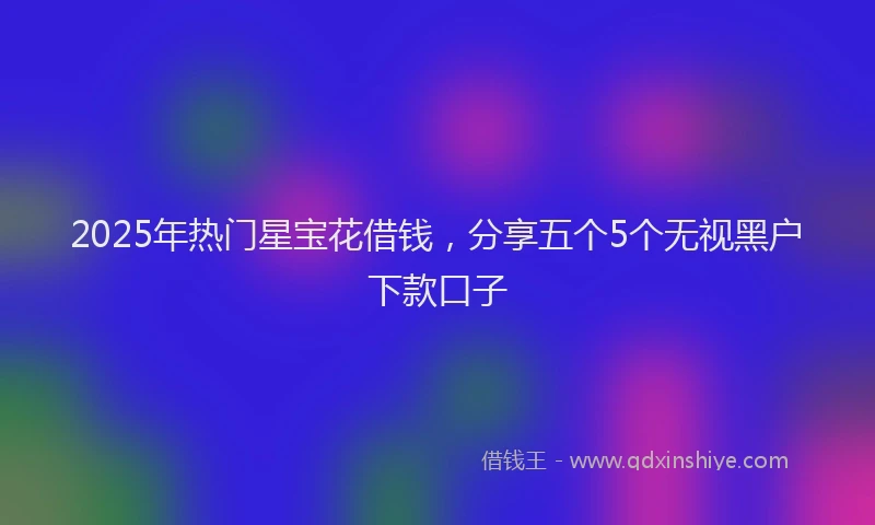 2025年热门星宝花借钱，分享五个5个无视黑户下款口子