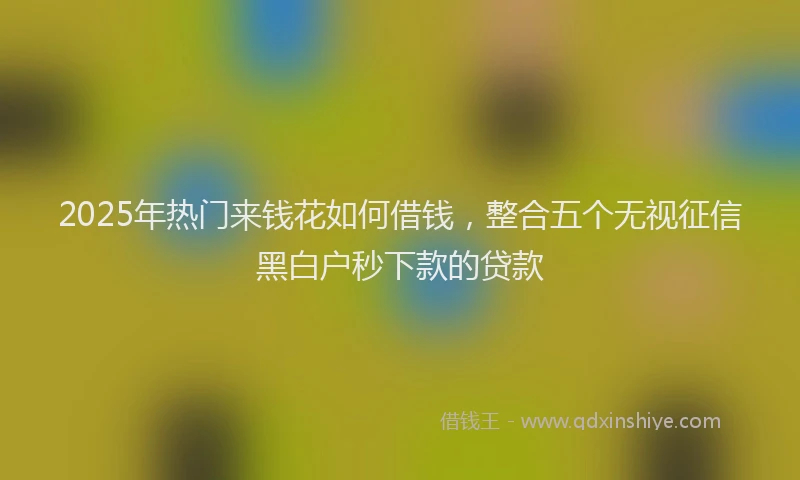 2025年热门来钱花如何借钱，整合五个无视征信黑白户秒下款的贷款