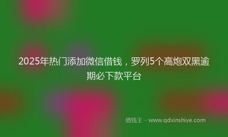 2025年热门添加微信借钱，罗列5个高炮双黑逾期必下款平台