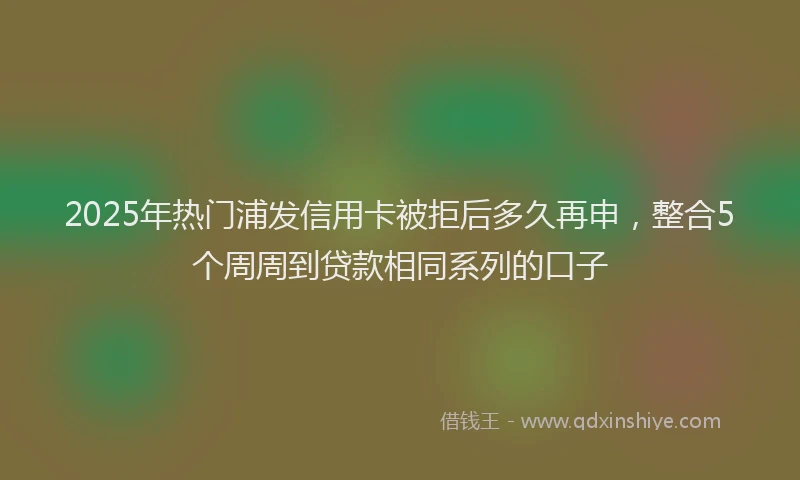 2025年热门浦发信用卡被拒后多久再申，整合5个周周到贷款相同系列的口子
