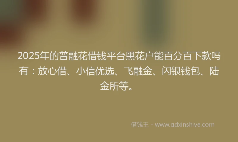 2025年的普融花借钱平台黑花户能百分百下款吗有：放心借、小信优选、飞融金、闪银钱包、陆金所等。