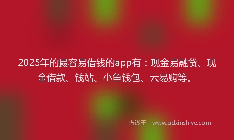 2025年的最容易借钱的app有：现金易融贷、现金借款、钱站、小鱼钱包、云易购等。