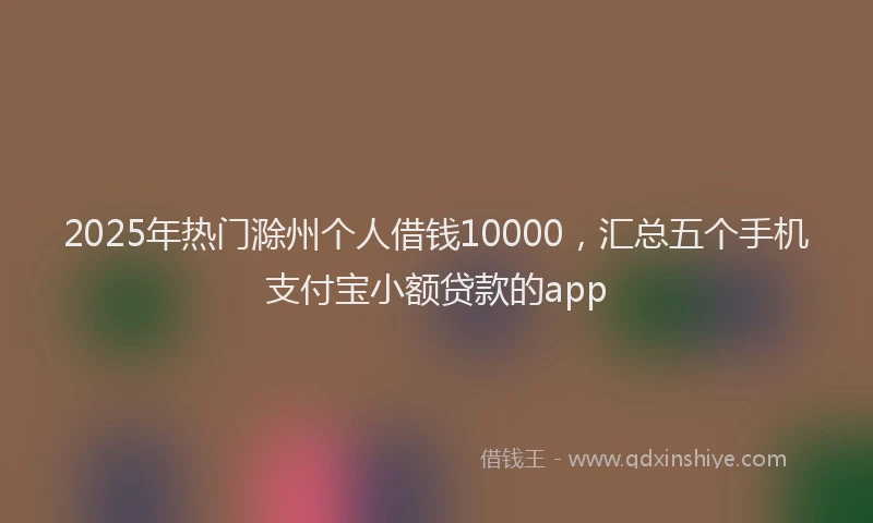 2025年热门滁州个人借钱10000，汇总五个手机支付宝小额贷款的app