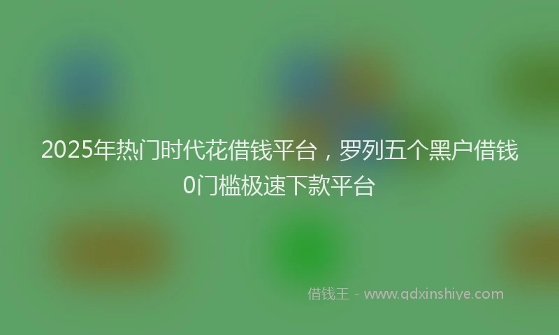 2025年热门时代花借钱平台，罗列五个黑户借钱0门槛极速下款平台