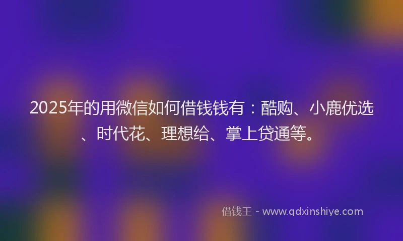 2025年的用微信如何借钱钱有：酷购、小鹿优选、时代花、理想给、掌上贷通等。