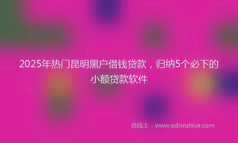 2025年热门昆明黑户借钱贷款，归纳5个必下的小额贷款软件