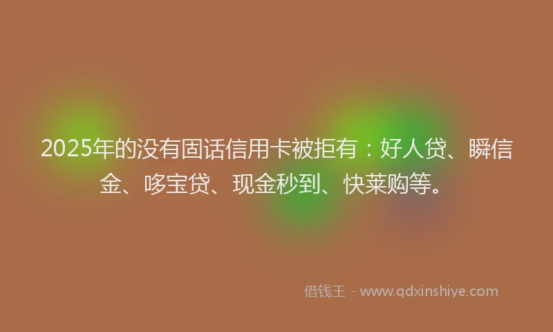 2025年的没有固话信用卡被拒有：好人贷、瞬信金、哆宝贷、现金秒到、快莱购等。