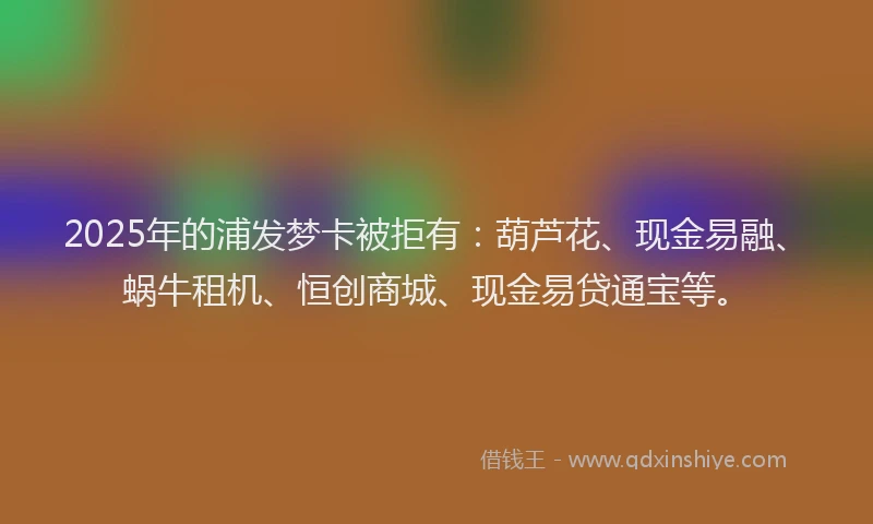 2025年的浦发梦卡被拒有：葫芦花、现金易融、蜗牛租机、恒创商城、现金易贷通宝等。