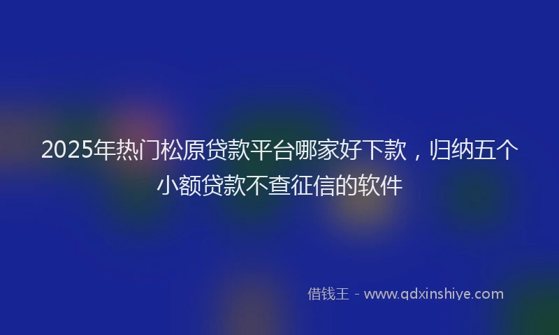 2025年热门松原贷款平台哪家好下款，归纳五个小额贷款不查征信的软件