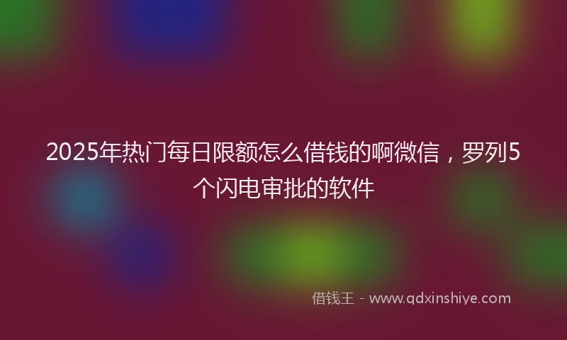 2025年热门每日限额怎么借钱的啊微信，罗列5个闪电审批的软件