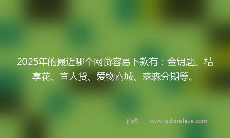2025年的最近哪个网贷容易下款有：金钥匙、桔享花、宜人贷、爱物商城、森森分期等。