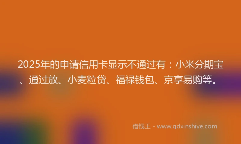 2025年的申请信用卡显示不通过有：小米分期宝、通过放、小麦粒贷、福禄钱包、京享易购等。