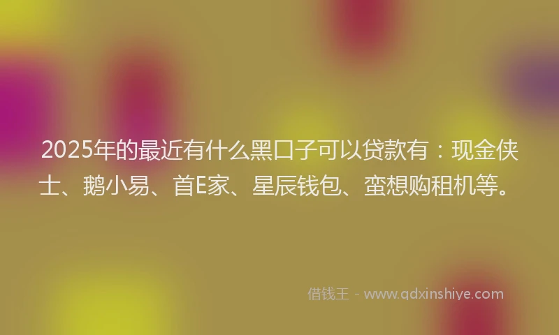 2025年的最近有什么黑口子可以贷款有：现金侠士、鹅小易、首E家、星辰钱包、蛮想购租机等。