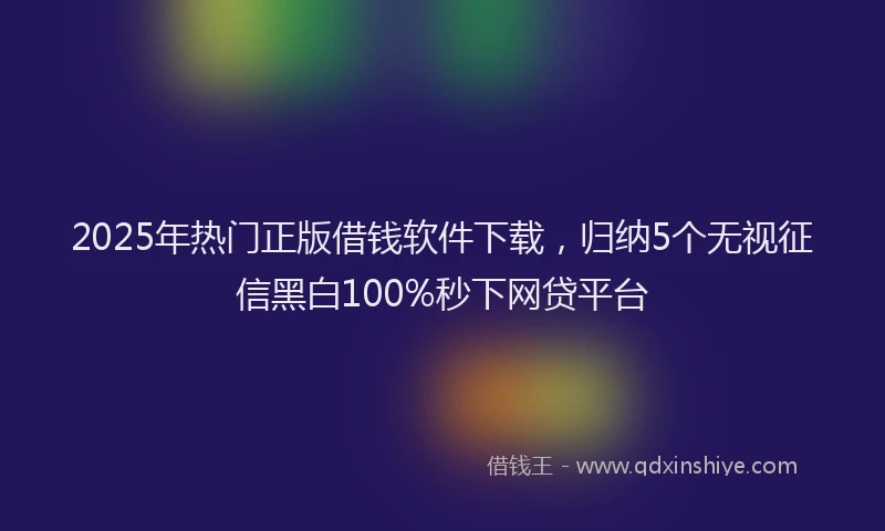 2025年热门正版借钱软件下载，归纳5个无视征信黑白100%秒下网贷平台