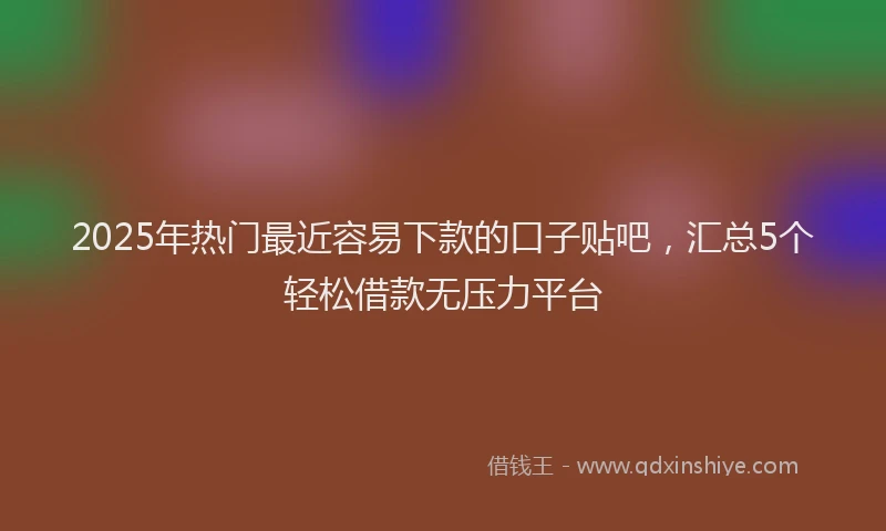 2025年热门最近容易下款的口子贴吧，汇总5个轻松借款无压力平台