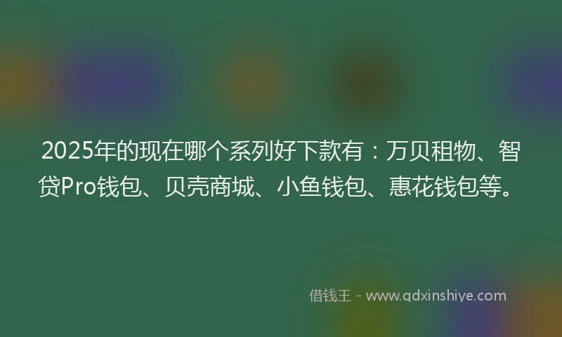 2025年的现在哪个系列好下款有：万贝租物、智贷Pro钱包、贝壳商城、小鱼钱包、惠花钱包等。