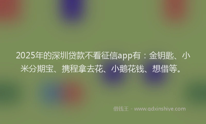 2025年的深圳贷款不看征信app有：金钥匙、小米分期宝、携程拿去花、小鹅花钱、想借等。