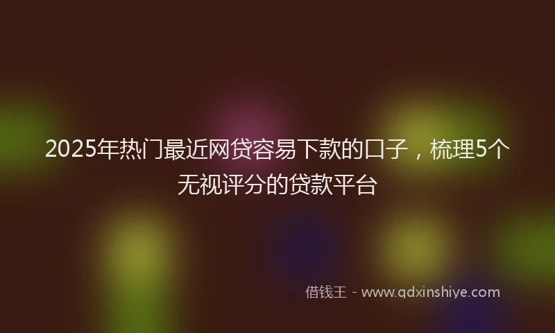 2025年热门最近网贷容易下款的口子，梳理5个无视评分的贷款平台