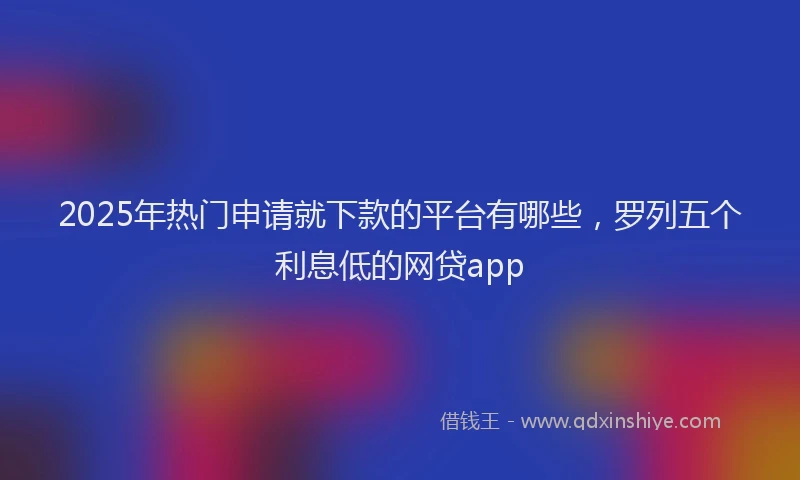 2025年热门申请就下款的平台有哪些，罗列五个利息低的网贷app
