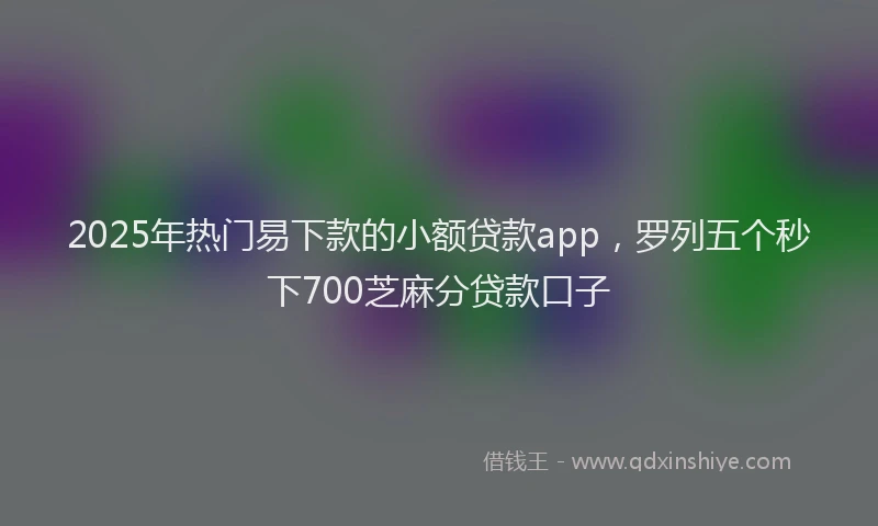 2025年热门易下款的小额贷款app，罗列五个秒下700芝麻分贷款口子