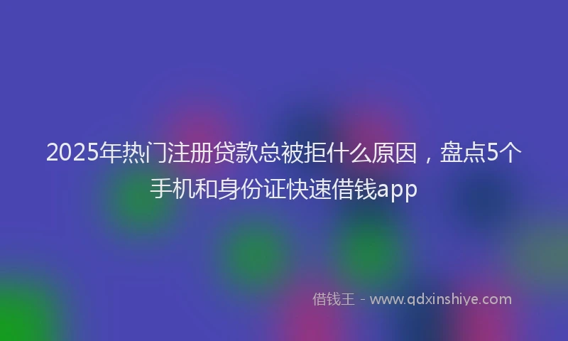 2025年热门注册贷款总被拒什么原因，盘点5个手机和身份证快速借钱app
