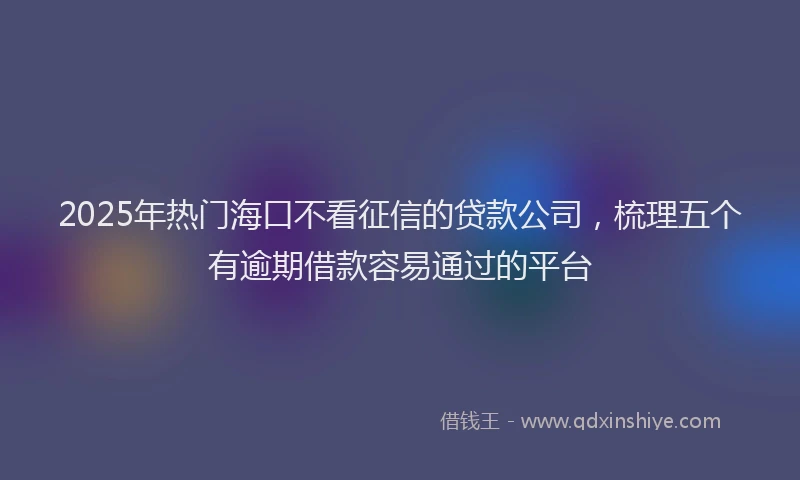 2025年热门海口不看征信的贷款公司，梳理五个有逾期借款容易通过的平台