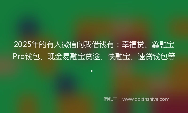 2025年的有人微信向我借钱有：幸福贷、鑫融宝Pro钱包、现金易融宝贷途、快融宝、速贷钱包等。