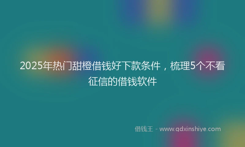 2025年热门甜橙借钱好下款条件，梳理5个不看征信的借钱软件