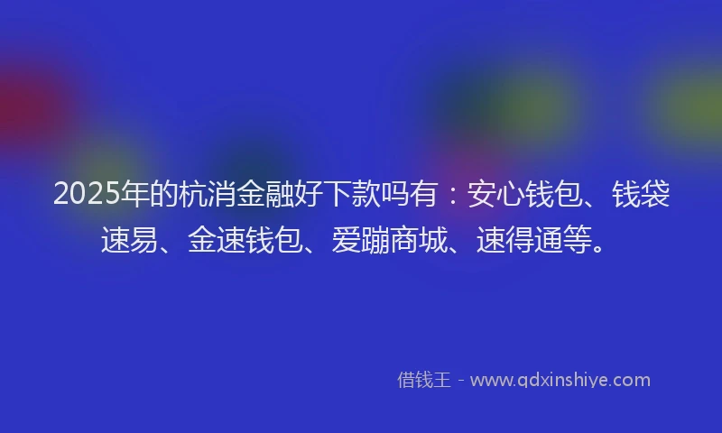 2025年的杭消金融好下款吗有：安心钱包、钱袋速易、金速钱包、爱蹦商城、速得通等。