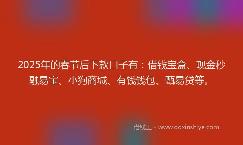 2025年的春节后下款口子有：借钱宝盒、现金秒融易宝、小狗商城、有钱钱包、甄易贷等。