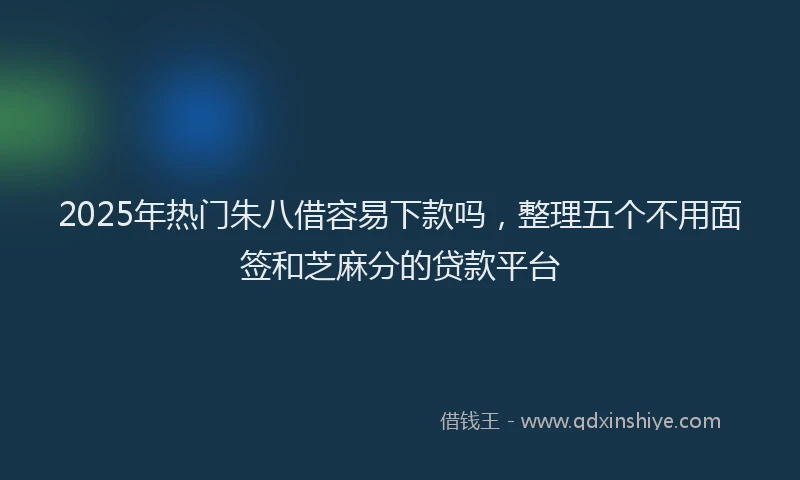 2025年热门朱八借容易下款吗，整理五个不用面签和芝麻分的贷款平台