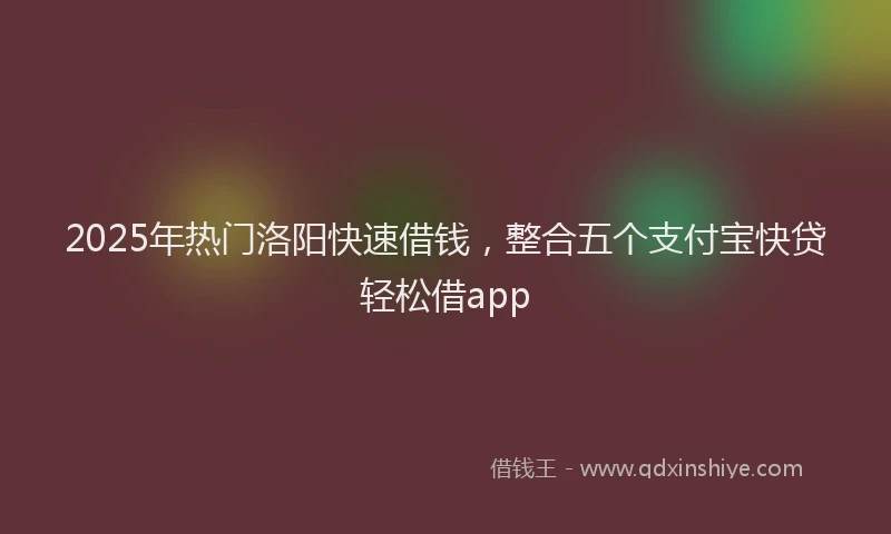 2025年热门洛阳快速借钱，整合五个支付宝快贷轻松借app