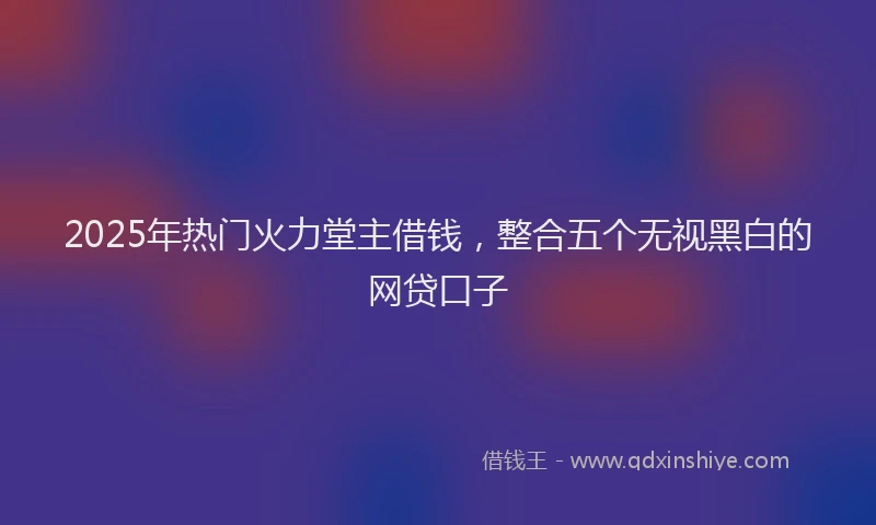 2025年热门火力堂主借钱，整合五个无视黑白的网贷口子