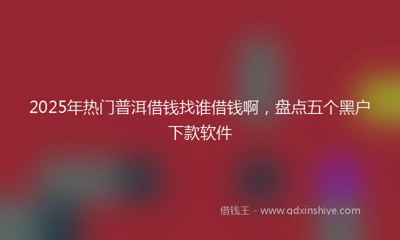 2025年热门普洱借钱找谁借钱啊，盘点五个黑户下款软件