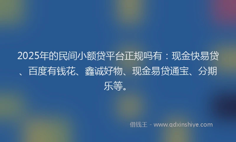 2025年的民间小额贷平台正规吗有：现金快易贷、百度有钱花、鑫诚好物、现金易贷通宝、分期乐等。