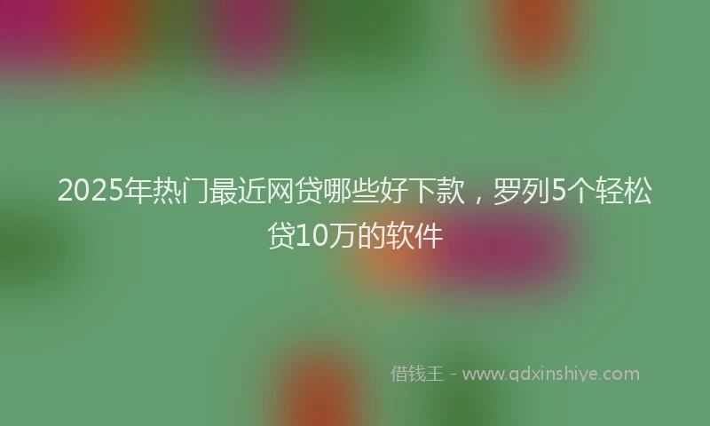 2025年热门最近网贷哪些好下款，罗列5个轻松贷10万的软件
