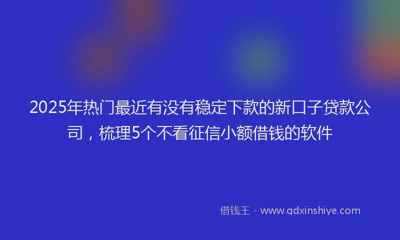 2025年热门最近有没有稳定下款的新口子贷款公司，梳理5个不看征信小额借钱的软件