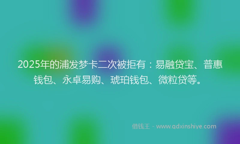 2025年的浦发梦卡二次被拒有：易融贷宝、普惠钱包、永卓易购、琥珀钱包、微粒贷等。